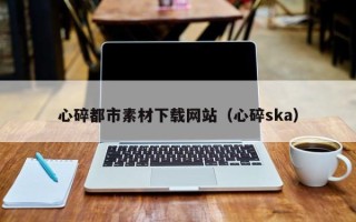 十堰心碎都市素材下载网站（心碎ska）
